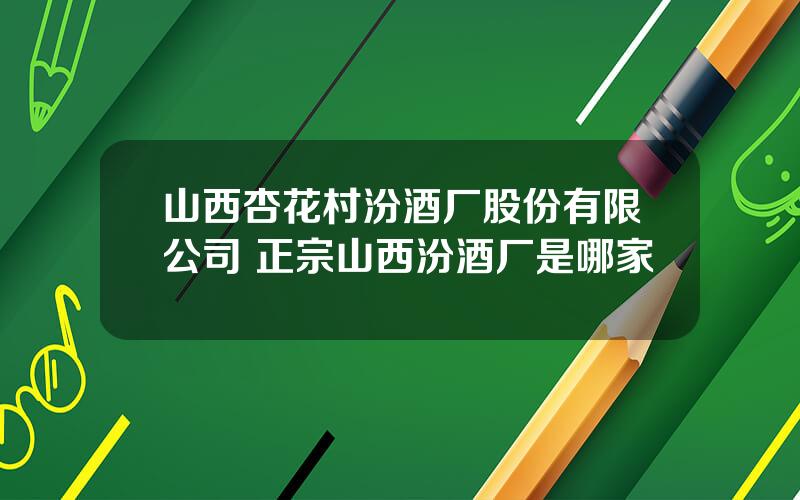 山西杏花村汾酒厂股份有限公司 正宗山西汾酒厂是哪家
